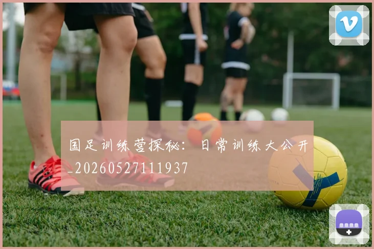 国足训练营探秘：日常训练大公开_20260527111937