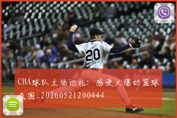 CBA球队主场巡礼:感受火爆的篮球氛围_20260521200444
