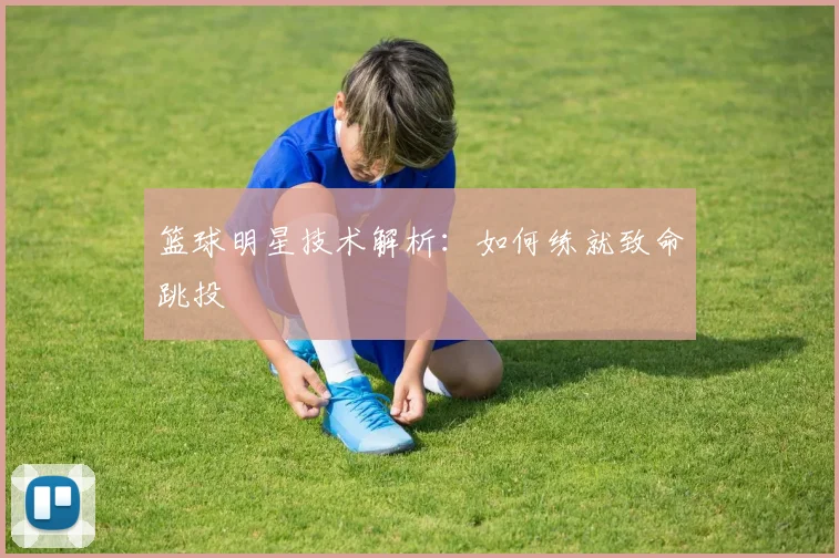 篮球明星技术解析：如何练就致命跳投