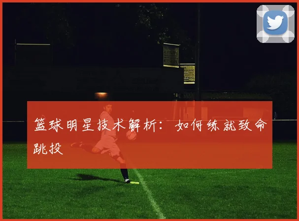 篮球明星技术解析：如何练就致命跳投