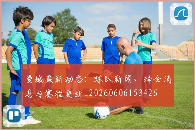 曼城最新动态:球队新闻、转会消息与赛程更新_20260606153426