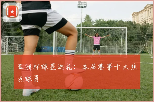亚洲杯球星巡礼：本届赛事十大焦点球员