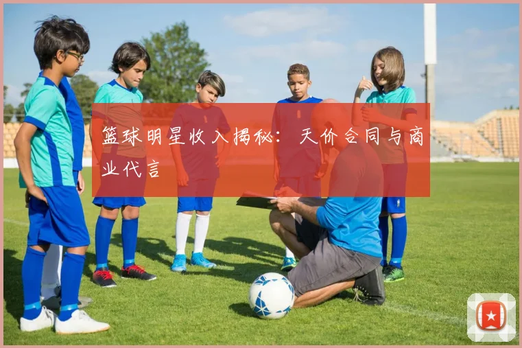 篮球明星收入揭秘：天价合同与商业代言