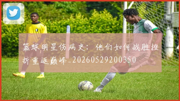 篮球明星伤病史:他们如何战胜挫折重返巅峰_20260529200350