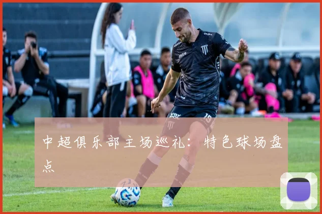 中超俱乐部主场巡礼：特色球场盘点