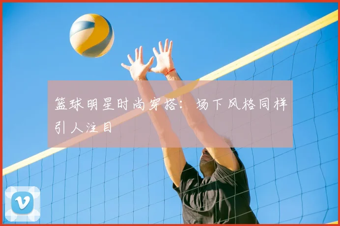 篮球明星时尚穿搭：场下风格同样引人注目