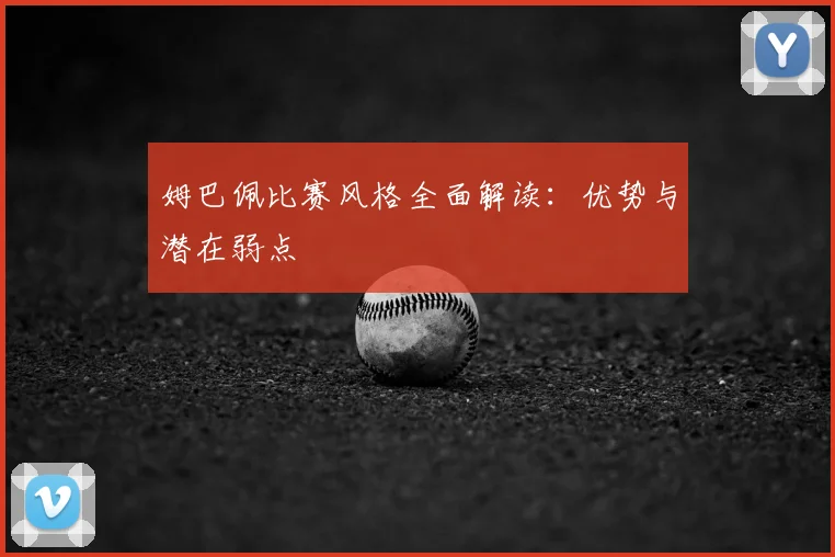 姆巴佩比赛风格全面解读:优势与潜在弱点