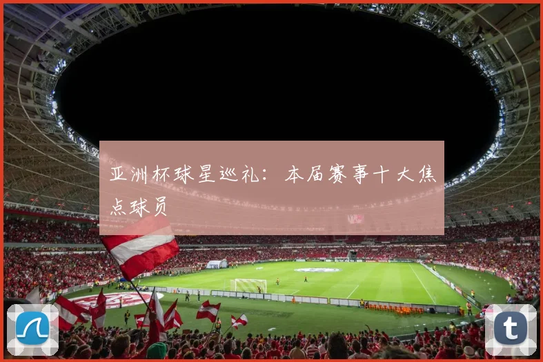 亚洲杯球星巡礼：本届赛事十大焦点球员