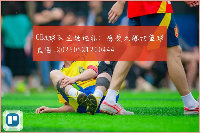 CBA球队主场巡礼:感受火爆的篮球氛围_20260521200444